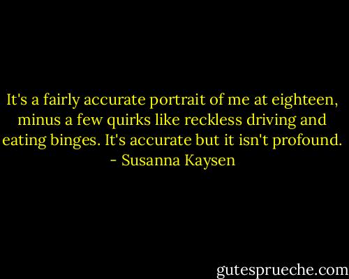 It's a fairly accurate portrait of me at eighteen, minus a few quirks like reckless driving and eating binges. It's accurate but it isn't profound. - Susanna Kaysen