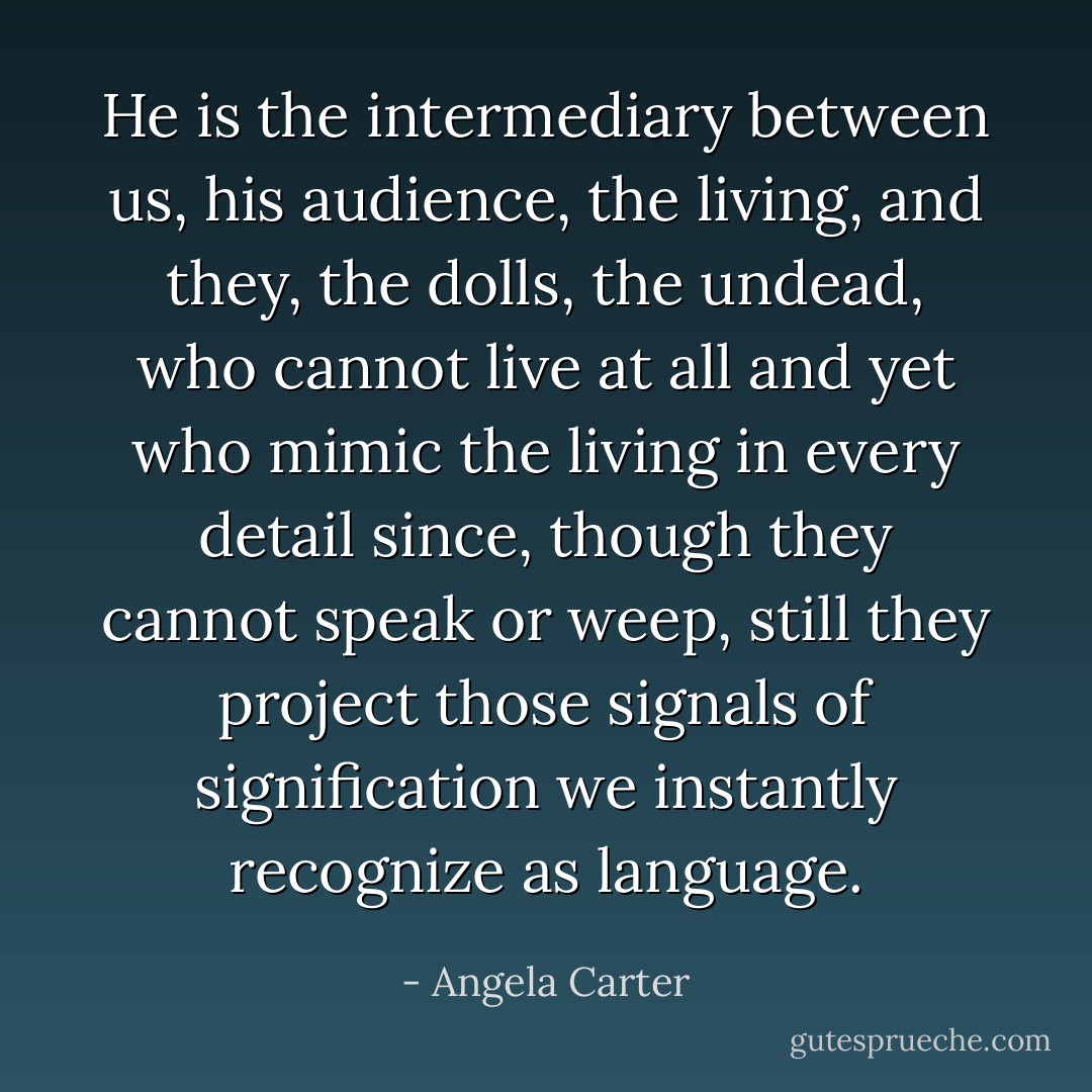 He is the intermediary between us, his audience, the living, and they, the dolls, the undead, who cannot live at all and yet who mimic the living in every detail since, though they cannot speak or weep, still they project those signals of signification we instantly recognize as language. - Angela Carter