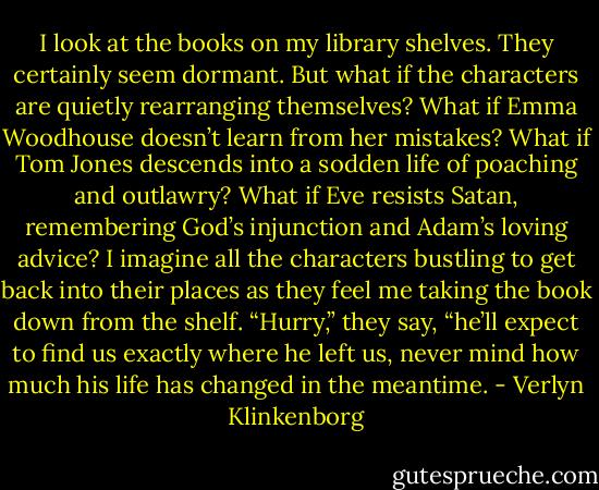 I look at the books on my library shelves. They certainly seem dormant. But what if the characters are quietly rearranging themselves? What if Emma Woodhouse doesn’t learn from her mistakes? What if Tom Jones descends into a sodden life of poaching and outlawry? What if Eve resists Satan, remembering God’s injunction and Adam’s loving advice? I imagine all the characters bustling to get back into their places as they feel me taking the book down from the shelf. “Hurry,” they say, “he’ll expect to find us exactly where he left us, never mind how much his life has changed in the meantime. - Verlyn Klinkenborg