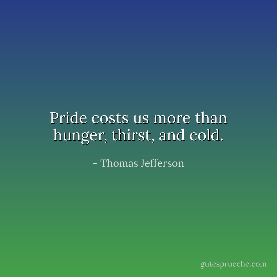 Pride costs us more than hunger, thirst, and cold. - Thomas Jefferson