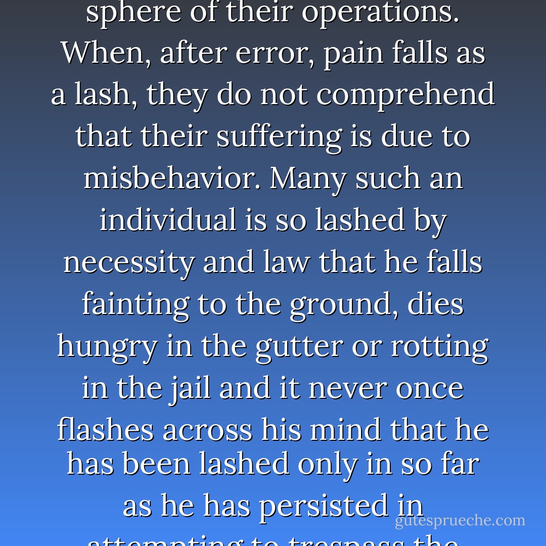 Many individuals are so constituted that their only thought is to obtain pleasure and shun responsibility. They would like, butterfly-like, to wing forever in a summer garden, flitting from flower to flower, and sipping honey for their sole delight. They have no feeling that any result which might flow from their action should concern them. They have no conception of the necessity of a well-organized society wherein all shall accept a certain quota of responsibility and all realize a reasonable amount of happiness. They think only of themselves because they have not yet been taught to think of society. For them pain and necessity are the great taskmasters. Laws are but the fences which circumscribe the sphere of their operations. When, after error, pain falls as a lash, they do not comprehend that their suffering is due to misbehavior. Many such an individual is so lashed by necessity and law that he falls fainting to the ground, dies hungry in the gutter or rotting in the jail and it never once flashes across his mind that he has been lashed only in so far as he has persisted in attempting to trespass the boundaries which necessity sets. A prisoner of fate, held enchained for his own delight, he does not know that the walls are tall, that the sentinels of life are forever pacing, musket in hand. He cannot perceive that all joy is within and not without. He must be for scaling the bounds of society, for overpowering the sentinel. When we hear the cries of the individual strung up by the thumbs, when we hear the ominous shot which marks the end of another victim who has thought to break loose, we may be sure that in another instance life has been misunderstood--we may be sure that society has been struggled against until death alone would stop the individual from contention and evil. - Theodore Dreiser