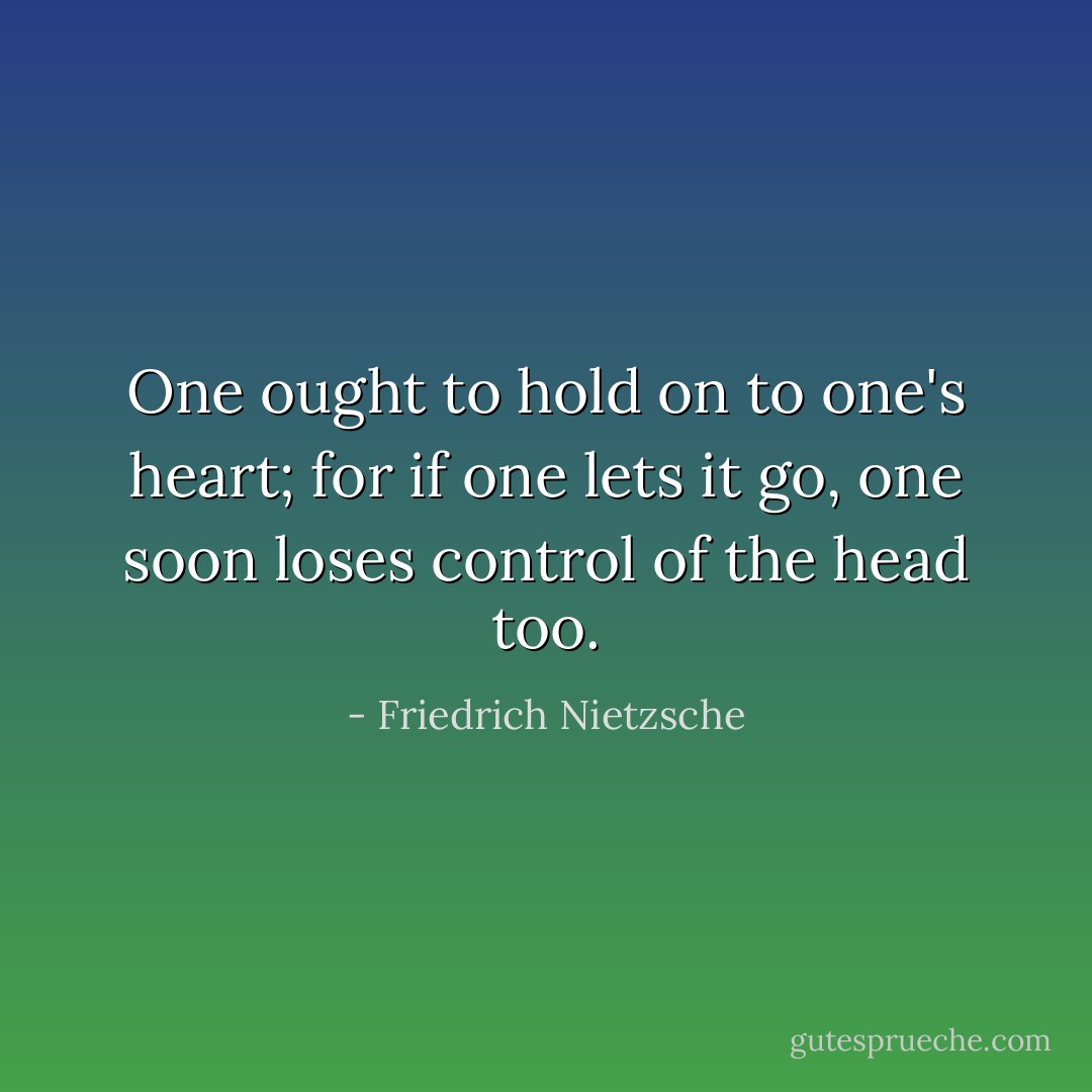One ought to hold on to one's heart; for if one lets it go, one soon loses control of the head too. - Friedrich Nietzsche