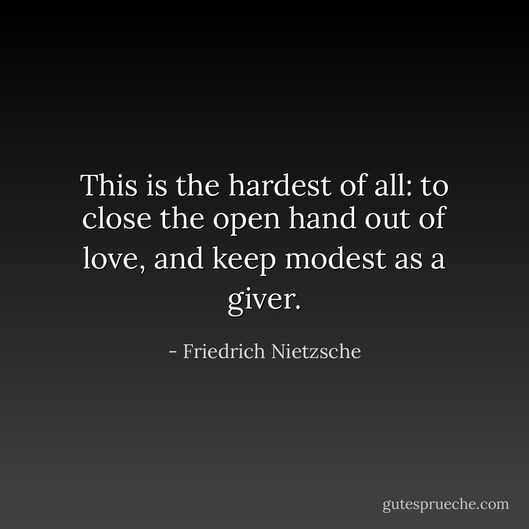 This is the hardest of all: to close the open hand out of love, and keep modest as a giver. - Friedrich Nietzsche