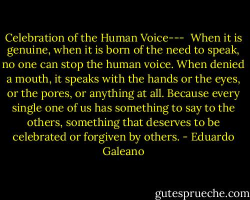 Celebration of the Human Voice---<br /><br />When it is genuine, when it is born of the need to speak, no one can stop the human voice. When denied a mouth, it speaks with the hands or the eyes, or the pores, or anything at all. Because every single one of us has something to say to the others, something that deserves to be celebrated or forgiven by others. - Eduardo Galeano