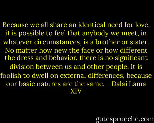Because we all share an identical need for love, it is possible to feel that anybody we meet, in whatever circumstances, is a brother or sister. No matter how new the face or how different the dress and behavior, there is no significant division between us and other people. It is foolish to dwell on external differences, because our basic natures are the same. - Dalai Lama XIV