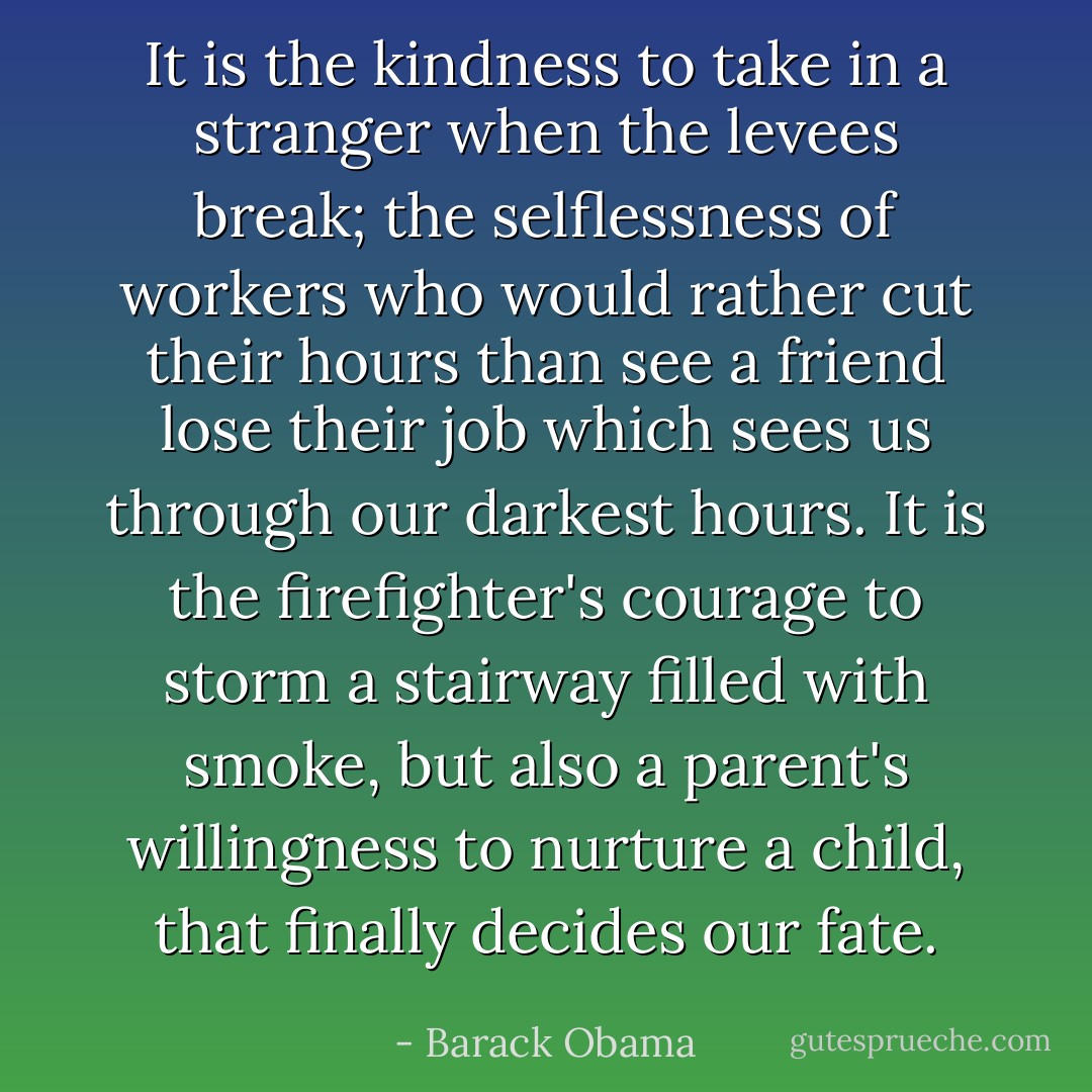 It is the kindness to take in a stranger when the levees break; the selflessness of workers who would rather cut their hours than see a friend lose their job which sees us through our darkest hours. It is the firefighter's courage to storm a stairway filled with smoke, but also a parent's willingness to nurture a child, that finally decides our fate. - Barack Obama