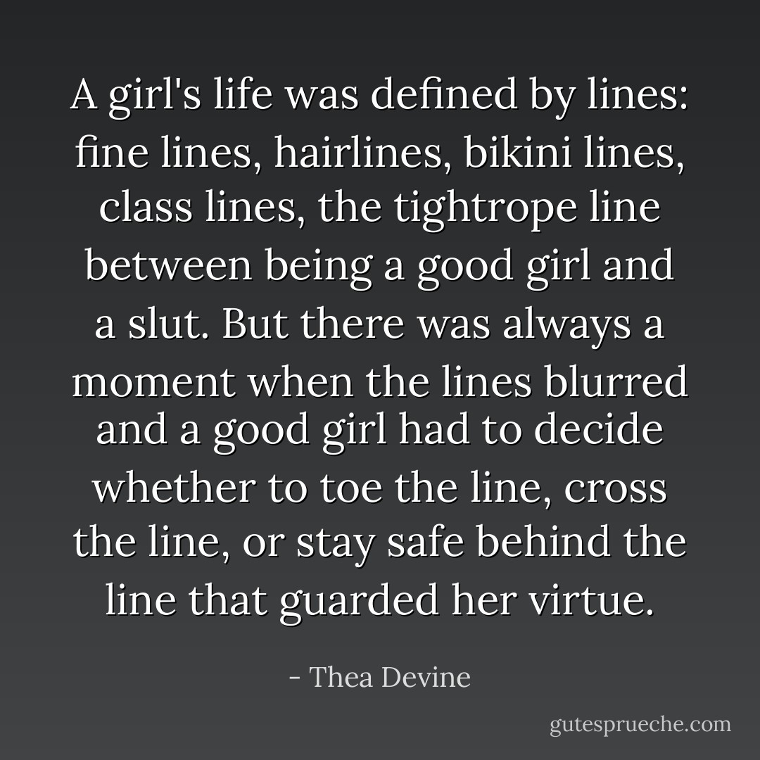 A girl's life was defined by lines: fine lines, hairlines, bikini lines, class lines, the tightrope line between being a good girl and a slut. But there was always a moment when the lines blurred and a good girl had to decide whether to toe the line, cross the line, or stay safe behind the line that guarded her virtue. - Thea Devine