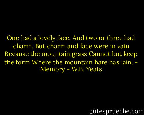 One had a lovely face,<br />And two or three had charm,<br />But charm and face were in vain<br />Because the mountain grass<br />Cannot but keep the form<br />Where the mountain hare has lain.<br />- Memory - W.B. Yeats