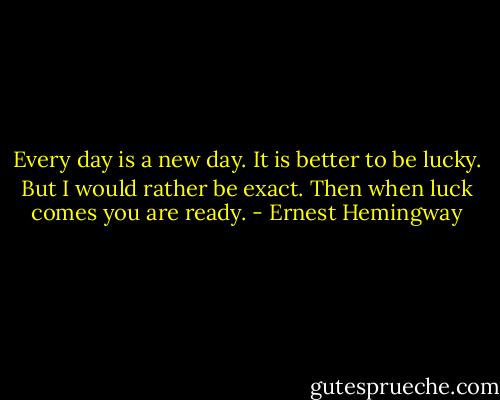 Every day is a new day. It is better to be lucky. But I would rather be exact. Then when luck comes you are ready. - Ernest Hemingway