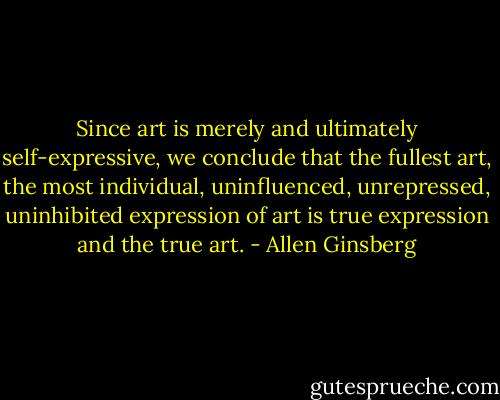 Since art is merely and ultimately self-expressive, we conclude that the fullest art, the most individual, uninfluenced, unrepressed, uninhibited expression of art is true expression and the true art. - Allen Ginsberg