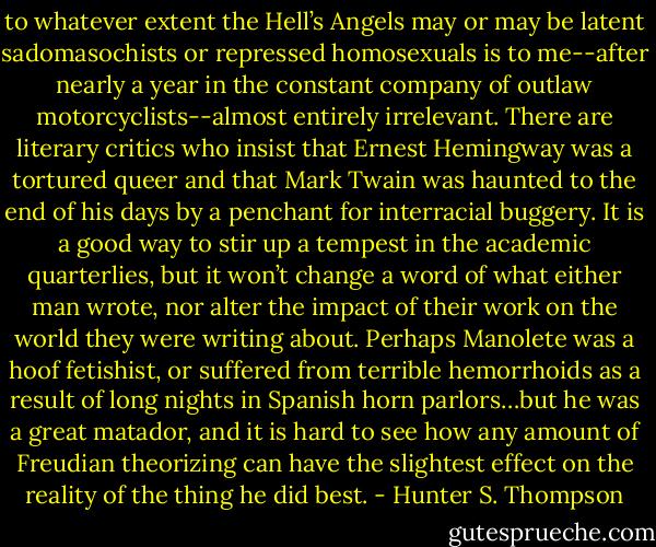 to whatever extent the Hell’s Angels may or may be latent sadomasochists or repressed homosexuals is to me--after nearly a year in the constant company of outlaw motorcyclists--almost entirely irrelevant. There are literary critics who insist that Ernest Hemingway was a tortured queer and that Mark Twain was haunted to the end of his days by a penchant for interracial buggery. It is a good way to stir up a tempest in the academic quarterlies, but it won’t change a word of what either man wrote, nor alter the impact of their work on the world they were writing about. Perhaps Manolete was a hoof fetishist, or suffered from terrible hemorrhoids as a result of long nights in Spanish horn parlors…but he was a great matador, and it is hard to see how any amount of Freudian theorizing can have the slightest effect on the reality of the thing he did best. - Hunter S. Thompson