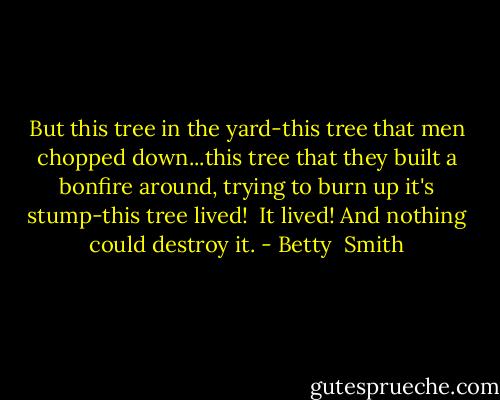 But this tree in the yard-this tree that men chopped down...this tree that they built a bonfire around, trying to burn up it's stump-this tree lived!<br /><br />It lived! And nothing could destroy it. - Betty  Smith