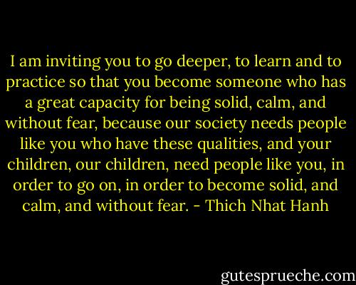 I am inviting you to go deeper, to learn and to practice so that you become someone who has a great capacity for being solid, calm, and without fear, because our society needs people like you who have these qualities, and your children, our children, need people like you, in order to go on, in order to become solid, and calm, and without fear. - Thich Nhat Hanh