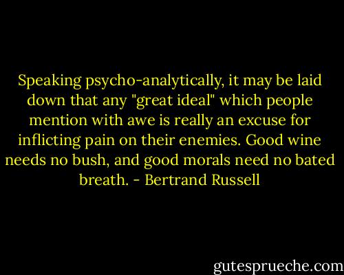 Speaking psycho-analytically, it may be laid down that any "great ideal" which people mention with awe is really an excuse for inflicting pain on their enemies. Good wine needs no bush, and good morals need no bated breath. - Bertrand Russell