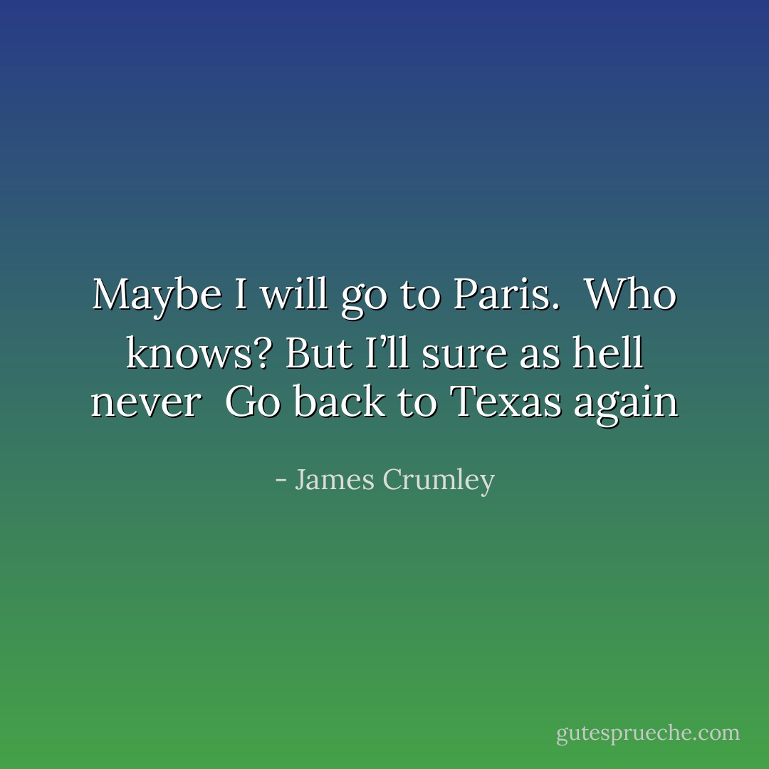 Maybe I will go to Paris. <br />Who knows? But I’ll sure as hell never <br />Go back to Texas again - James Crumley