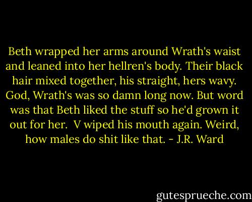 Beth wrapped her arms around Wrath's waist and leaned into her hellren's body. Their black hair mixed together, his straight, hers wavy. God, Wrath's was so damn long now. But word was that Beth liked the stuff so he'd grown it out for her.<br /><br />V wiped his mouth again. Weird, how males do shit like that. - J.R. Ward