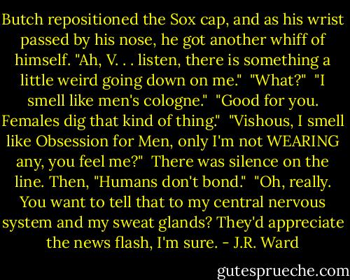Butch repositioned the Sox cap, and as his wrist passed by his nose, he got another whiff of himself. "Ah, V. . . listen, there is something a little weird going down on me."<br /><br />"What?"<br /><br />"I smell like men's cologne."<br /><br />"Good for you. Females dig that kind of thing."<br /><br />"Vishous, I smell like Obsession for Men, only I'm not WEARING any, you feel me?"<br /><br />There was silence on the line. Then, "Humans don't bond."<br /><br />"Oh, really. You want to tell that to my central nervous system and my sweat glands? They'd appreciate the news flash, I'm sure. - J.R. Ward