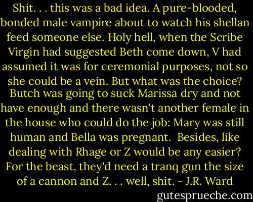 Shit. . . this was a bad idea. A pure-blooded, bonded male vampire about to watch his shellan feed someone else. Holy hell, when the Scribe Virgin had suggested Beth come down, V had assumed it was for ceremonial purposes, not so she could be a vein. But what was the choice? Butch was going to suck Marissa dry and not have enough and there wasn't another female in the house who could do the job: Mary was still human and Bella was pregnant.<br /><br />Besides, like dealing with Rhage or Z would be any easier? For the beast, they'd need a tranq gun the size of a cannon and Z. . . well, shit. - J.R. Ward
