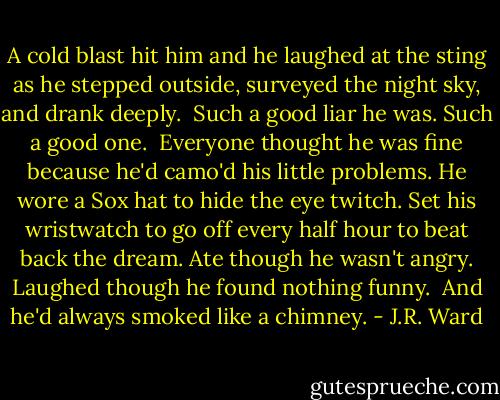 A cold blast hit him and he laughed at the sting as he stepped outside, surveyed the night sky, and drank deeply.<br /><br />Such a good liar he was. Such a good one.<br /><br />Everyone thought he was fine because he'd camo'd his little problems. He wore a Sox hat to hide the eye twitch. Set his wristwatch to go off every half hour to beat back the dream. Ate though he wasn't angry. Laughed though he found nothing funny.<br /><br />And he'd always smoked like a chimney. - J.R. Ward