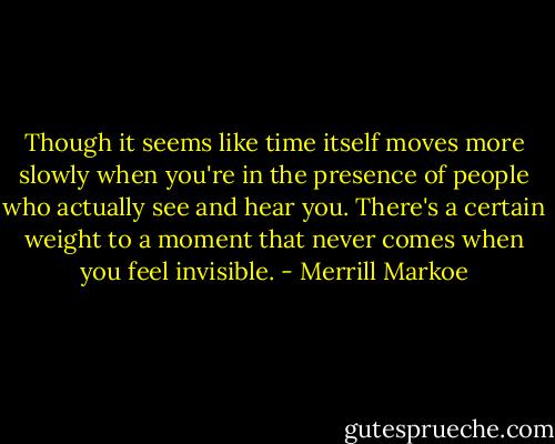 Though it seems like time itself moves more slowly when you're in the presence of people who actually see and hear you. There's a certain weight to a moment that never comes when you feel invisible. - Merrill Markoe