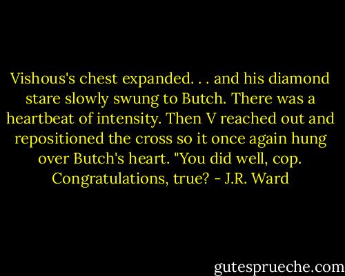 Vishous's chest expanded. . . and his diamond stare slowly swung to Butch. There was a heartbeat of intensity. Then V reached out and repositioned the cross so it once again hung over Butch's heart. "You did well, cop. Congratulations, true? - J.R. Ward