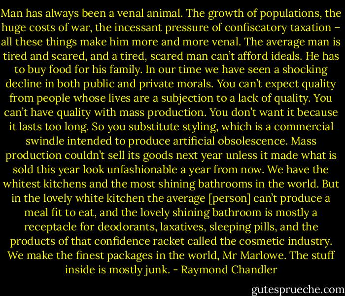 Man has always been a venal animal. The growth of populations, the huge costs of war, the incessant pressure of confiscatory taxation – all these things make him more and more venal. The average man is tired and scared, and a tired, scared man can’t afford ideals. He has to buy food for his family. In our time we have seen a shocking decline in both public and private morals. You can’t expect quality from people whose lives are a subjection to a lack of quality. You can’t have quality with mass production. You don’t want it because it lasts too long. So you substitute styling, which is a commercial swindle intended to produce artificial obsolescence. Mass production couldn’t sell its goods next year unless it made what is sold this year look unfashionable a year from now. We have the whitest kitchens and the most shining bathrooms in the world. But in the lovely white kitchen the average [person] can’t produce a meal fit to eat, and the lovely shining bathroom is mostly a receptacle for deodorants, laxatives, sleeping pills, and the products of that confidence racket called the cosmetic industry. We make the finest packages in the world, Mr Marlowe. The stuff inside is mostly junk. - Raymond Chandler