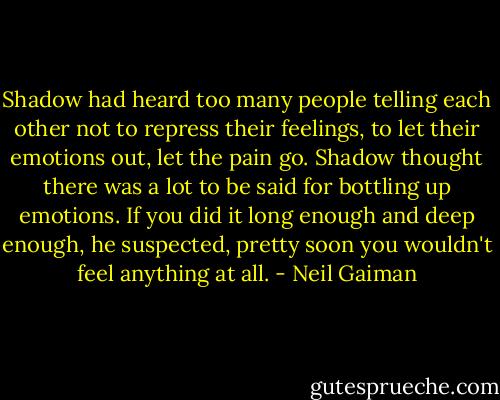 Shadow had heard too many people telling each other not to repress their feelings, to let their emotions out, let the pain go. Shadow thought there was a lot to be said for bottling up emotions. If you did it long enough and deep enough, he suspected, pretty soon you wouldn't feel anything at all. - Neil Gaiman