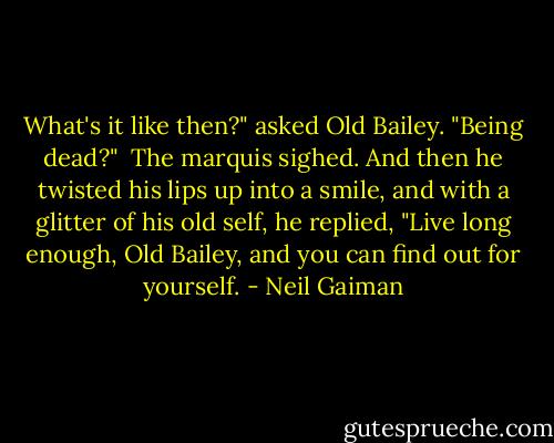 What's it like then?" asked Old Bailey. "Being dead?"<br /> The marquis sighed. And then he twisted his lips up into a smile, and with a glitter of his old self, he replied, "Live long enough, Old Bailey, and you can find out for yourself. - Neil Gaiman