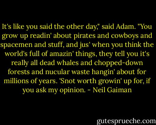 It's like you said the other day," said Adam. "You grow up readin' about pirates and cowboys and spacemen and stuff, and jus' when you think the world's full of amazin' things, they tell you it's really all dead whales and chopped-down forests and nucular waste hangin' about for millions of years. 'Snot worth growin' up for, if you ask my opinion. - Neil Gaiman