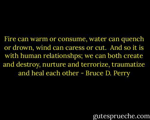 Fire can warm or consume,<br />water can quench or drown,<br />wind can caress or cut.<br /><br />And so it is with human relationshps;<br />we can both create and destroy,<br />nurture and terrorize,<br />traumatize and heal each other - Bruce D. Perry