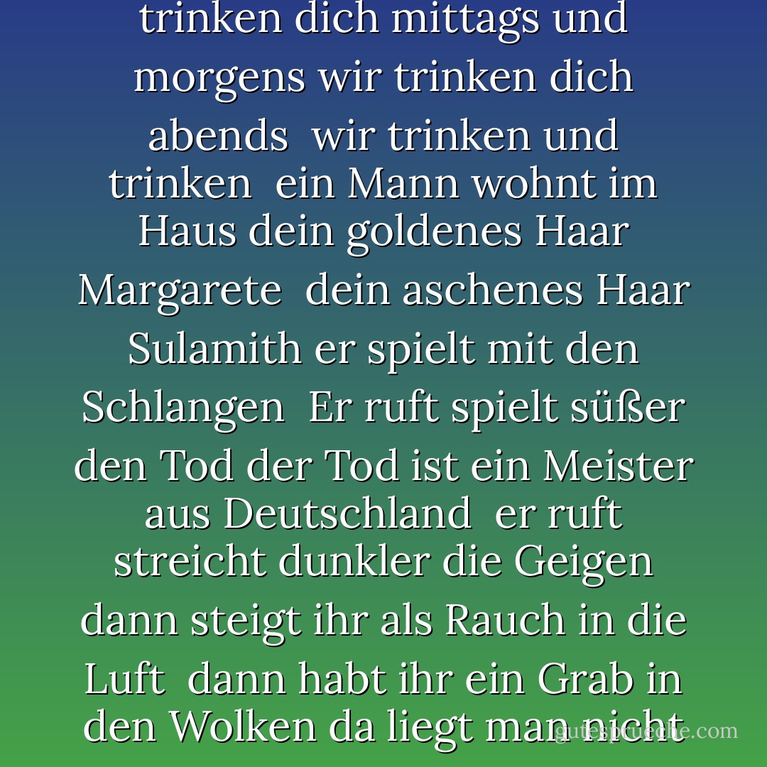 Schwarze Milch der Frühe wir trinken dich nachts <br />wir trinken dich mittags und morgens wir trinken dich abends <br />wir trinken und trinken <br />ein Mann wohnt im Haus dein goldenes Haar Margarete <br />dein aschenes Haar Sulamith er spielt mit den Schlangen <br />Er ruft spielt süßer den Tod der Tod ist ein Meister aus Deutschland <br />er ruft streicht dunkler die Geigen dann steigt ihr als Rauch in die Luft <br />dann habt ihr ein Grab in den Wolken da liegt man nicht eng - Paul Celan