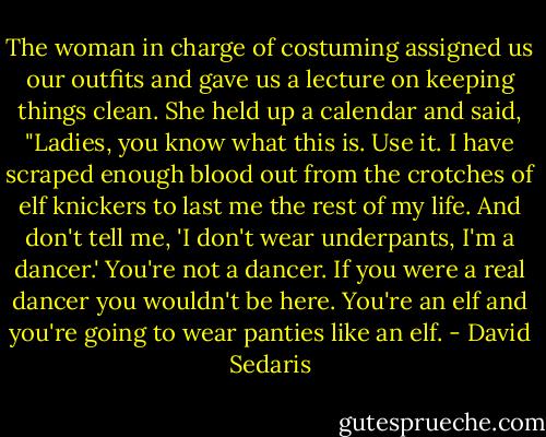 The woman in charge of costuming assigned us our outfits and gave us a lecture on keeping things clean. She held up a calendar and said, "Ladies, you know what this is. Use it. I have scraped enough blood out from the crotches of elf knickers to last me the rest of my life. And don't tell me, 'I don't wear underpants, I'm a dancer.' You're not a dancer. If you were a real dancer you wouldn't be here. You're an elf and you're going to wear panties like an elf. - David Sedaris