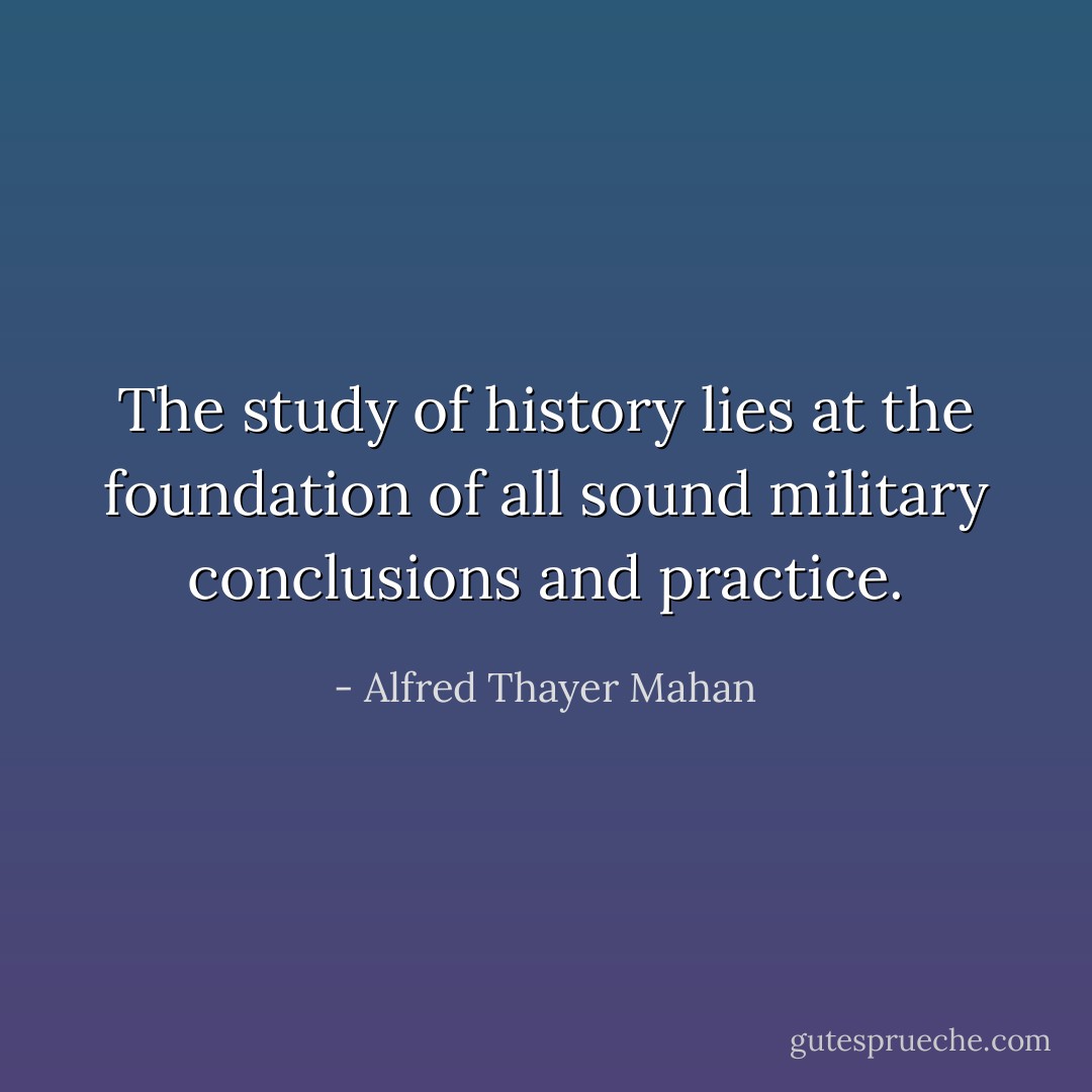 The study of history lies at the foundation of all sound military conclusions and practice. - Alfred Thayer Mahan
