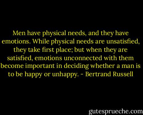 Men have physical needs, and they have emotions. While physical needs are unsatisfied, they take first place; but when they are satisfied, emotions unconnected with them become important in deciding whether a man is to be happy or unhappy. - Bertrand Russell