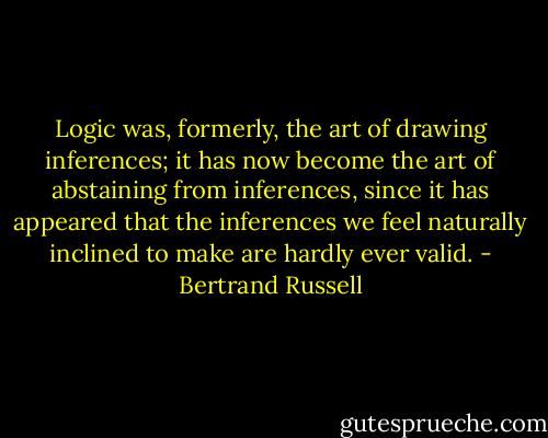 Logic was, formerly, the art of drawing inferences; it has now become the art of abstaining from inferences, since it has appeared that the inferences we feel naturally inclined to make are hardly ever valid. - Bertrand Russell