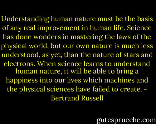 Understanding human nature must be the basis of any real improvement in human life. Science has done wonders in mastering the laws of the physical world, but our own nature is much less understood, as yet, than the nature of stars and electrons. When science learns to understand human nature, it will be able to bring a happiness into our lives which machines and the physical sciences have failed to create. - Bertrand Russell