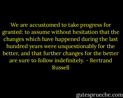 We are accustomed to take progress for granted: to assume without hesitation that the changes which have happened during the last hundred years were unquestionably for the better, and that further changes for the better are sure to follow indefinitely. - Bertrand Russell