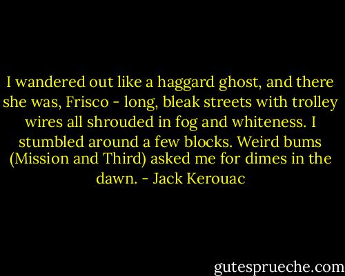 I wandered out like a haggard ghost, and there she was, Frisco - long, bleak streets with trolley wires all shrouded in fog and whiteness. I stumbled around a few blocks. Weird bums (Mission and Third) asked me for dimes in the dawn. - Jack Kerouac