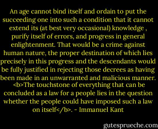 An age cannot bind itself and ordain to put the succeeding one into such a condition that it cannot extend its (at best very occasional) knowledge , purify itself of errors, and progress in general enlightenment. That would be a crime against human nature, the proper destination of which lies precisely in this progress and the descendants would be fully justified in rejecting those decrees as having been made in an unwarranted and malicious manner.<br /><br /><b>The touchstone of everything that can be concluded as a law for a people lies in the question whether the people could have imposed such a law on itself</b>. - Immanuel Kant