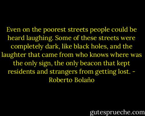 Even on the poorest streets people could be heard laughing. Some of these streets were completely dark, like black holes, and the laughter that came from who knows where was the only sign, the only beacon that kept residents and strangers from getting lost. - Roberto Bolaño