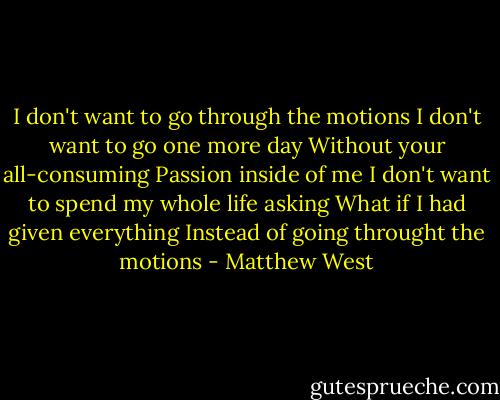 I don't want to go through the motions<br />I don't want to go one more day<br />Without your all-consuming<br />Passion inside of me<br />I don't want to spend my whole life asking<br />What if I had given everything<br />Instead of going throught the motions - Matthew West