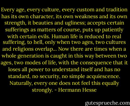 Every age, every culture, every custom and tradition has its own character, its own weakness and its own strength, it beauties and ugliness; accepts certain sufferings as matters of course, puts up patiently with certain evils. Human life is reduced to real suffering, to hell, only when two ages, two cultures and religions overlap... Now there are times when a whole generation is caught in this way between two ages, two modes of life, with the consequence that it loses all power to understand itself and has no standard, no security, no simple acquiescence. Naturally, every one does not feel this equally strongly. - Hermann Hesse