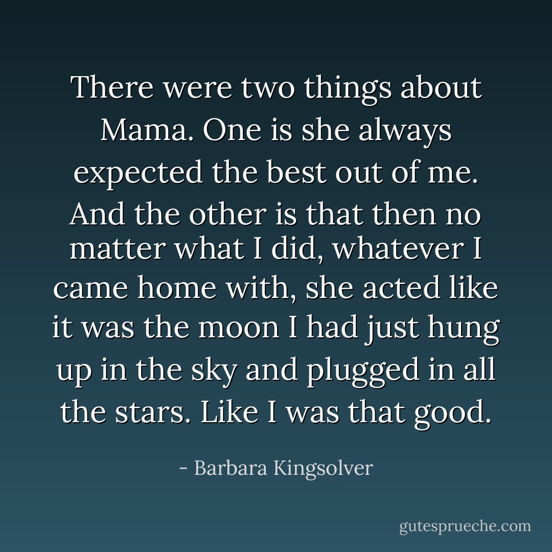 There were two things about Mama. One is she always expected the best out of me. And the other is that then no matter what I did, whatever I came home with, she acted like it was the moon I had just hung up in the sky and plugged in all the stars. Like I was that good. - Barbara Kingsolver