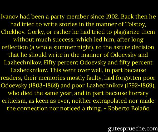 Ivanov had been a party member since 1902. Back then he had tried to write stories in the manner of Tolstoy, Chekhov, Gorky, or rather he had tried to plagiarize them without much success, which led him, after long reflection (a whole summer night), to the astute decision that he should write in the manner of Odoevsky and Lazhechnikov. Fifty percent Odoevsky and fifty percent Lazhecknikov. This went over well, in part because readers, their memories mostly faulty, had forgotten poor Odoevsky (1803-1869) and poor Lazhechnikov (1792-1869), who died the same year, and in part because literary criticism, as keen as ever, neither extrapolated nor made the connection nor noticed a thing. - Roberto Bolaño