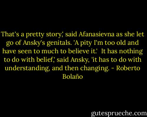 That's a pretty story,' said Afanasievna as she let go of Ansky's genitals. 'A pity I'm too old and have seen to much to believe it.'<br /><br />It has nothing to do with belief,' said Ansky, 'it has to do with understanding, and then changing. - Roberto Bolaño