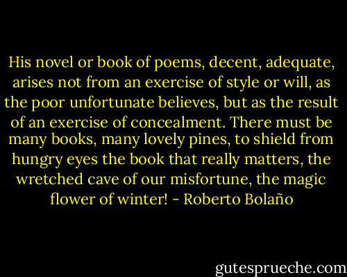 His novel or book of poems, decent, adequate, arises not from an exercise of style or will, as the poor unfortunate believes, but as the result of an exercise of concealment. There must be many books, many lovely pines, to shield from hungry eyes the book that really matters, the wretched cave of our misfortune, the magic flower of winter! - Roberto Bolaño