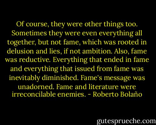 Of course, they were other things too. Sometimes they were even everything all together, but not fame, which was rooted in delusion and lies, if not ambition. Also, fame was reductive. Everything that ended in fame and everything that issued from fame was inevitably diminished. Fame's message was unadorned. Fame and literature were irreconcilable enemies. - Roberto Bolaño