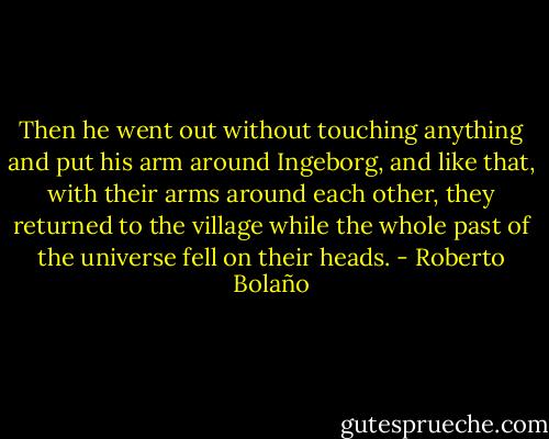 Then he went out without touching anything and put his arm around Ingeborg, and like that, with their arms around each other, they returned to the village while the whole past of the universe fell on their heads. - Roberto Bolaño