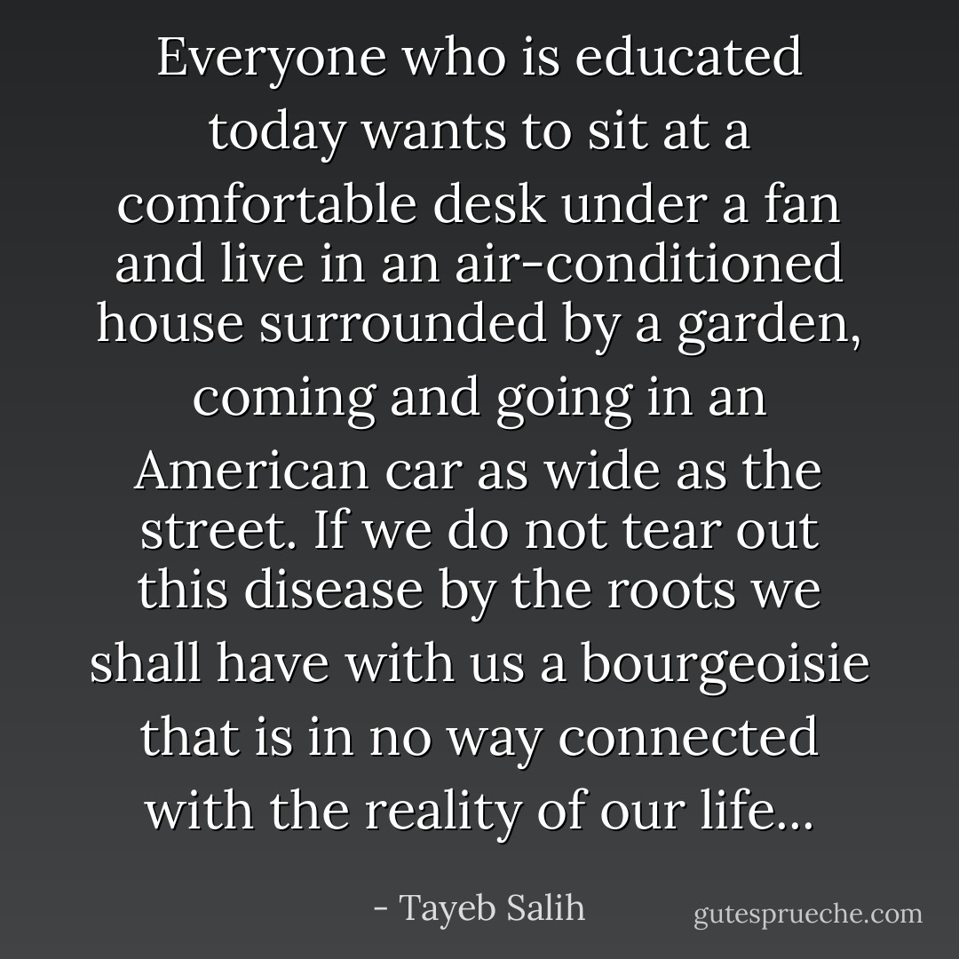 Everyone who is educated today wants to sit at a comfortable desk under a fan and live in an air-conditioned house surrounded by a garden, coming and going in an American car as wide as the street. If we do not tear out this disease by the roots we shall have with us a bourgeoisie that is in no way connected with the reality of our life... - Tayeb Salih