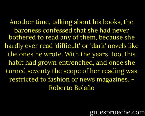 Another time, talking about his books, the baroness confessed that she had never bothered to read any of them, because she hardly ever read 'difficult' or 'dark' novels like the ones he wrote. With the years, too, this habit had grown entrenched, and once she turned seventy the scope of her reading was restricted to fashion or news magazines. - Roberto Bolaño